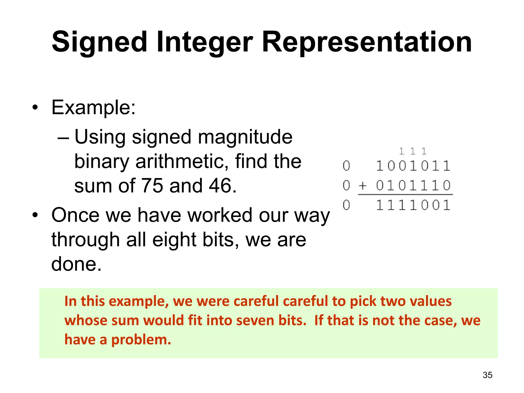 Signed Integer Representation 
• Example: 
– Using signed magnitude 
binary arithmetic, find the 
sum of 75 and 46. 
• Once we have worked our way 
through all eight bits, we are 
done. 
35 
In this example, we were careful careful to pick two values 
whose sum would fit into seven bits. If that is not the case, we 
have a problem. 
 