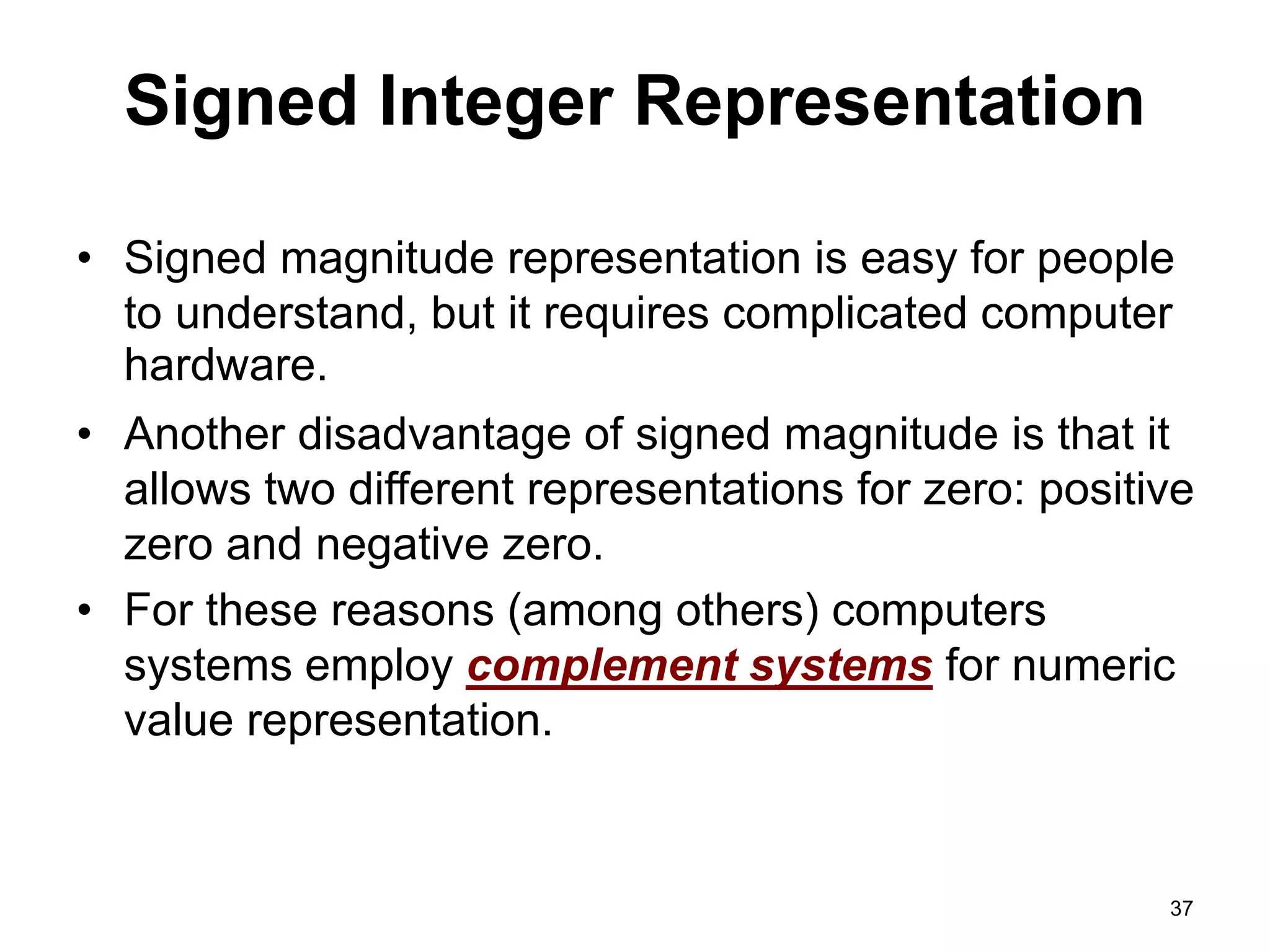 Signed Integer Representation 
• Signed magnitude representation is easy for people 
to understand, but it requires complicated computer 
hardware. 
• Another disadvantage of signed magnitude is that it 
allows two different representations for zero: positive 
zero and negative zero. 
• For these reasons (among others) computers 
systems employ complement systems for numeric 
value representation. 
37 
 