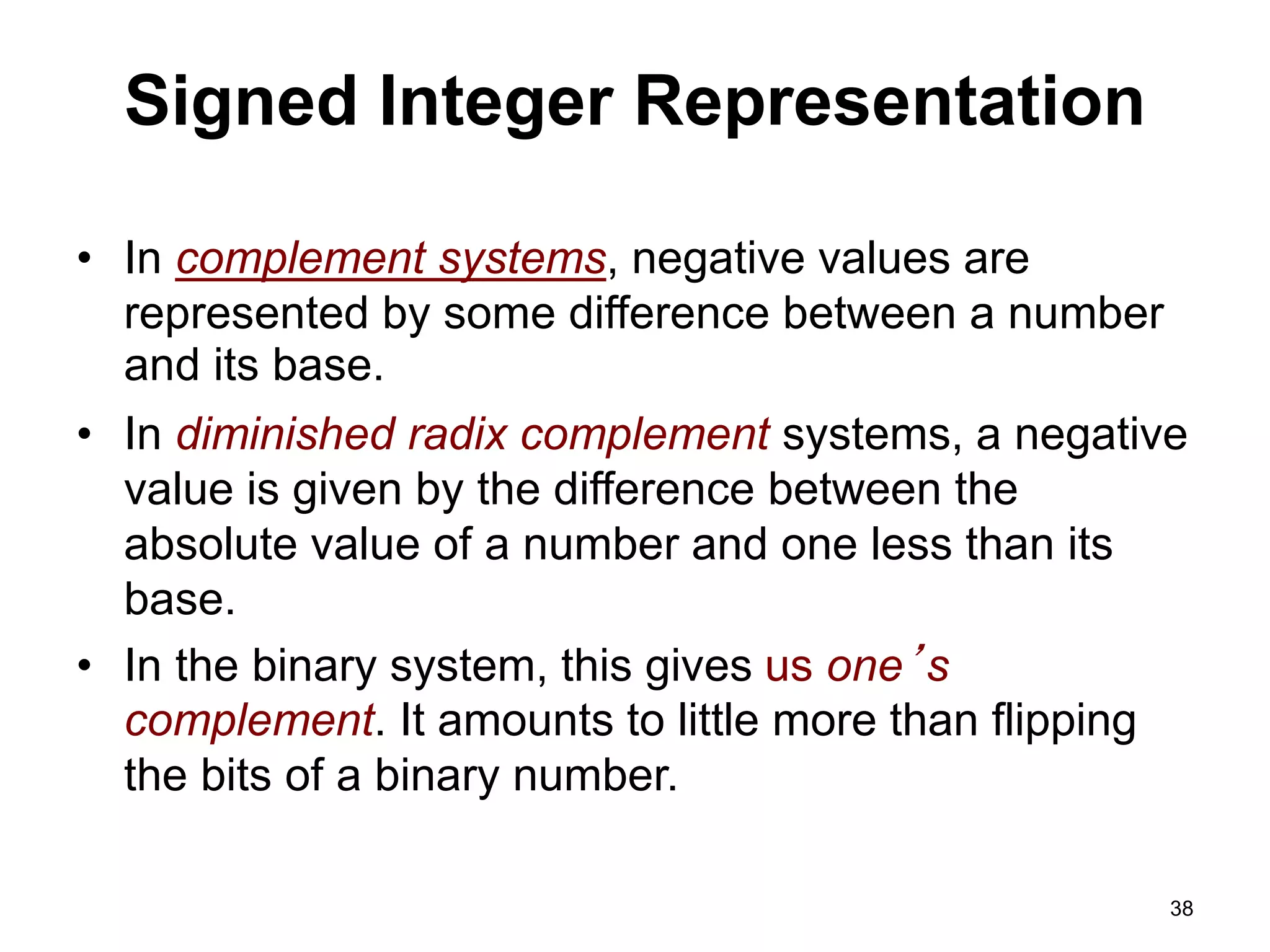 Signed Integer Representation 
• In complement systems, negative values are 
represented by some difference between a number 
and its base. 
• In diminished radix complement systems, a negative 
value is given by the difference between the 
absolute value of a number and one less than its 
base. 
• In the binary system, this gives us one’s 
complement. It amounts to little more than flipping 
the bits of a binary number. 
38 
 