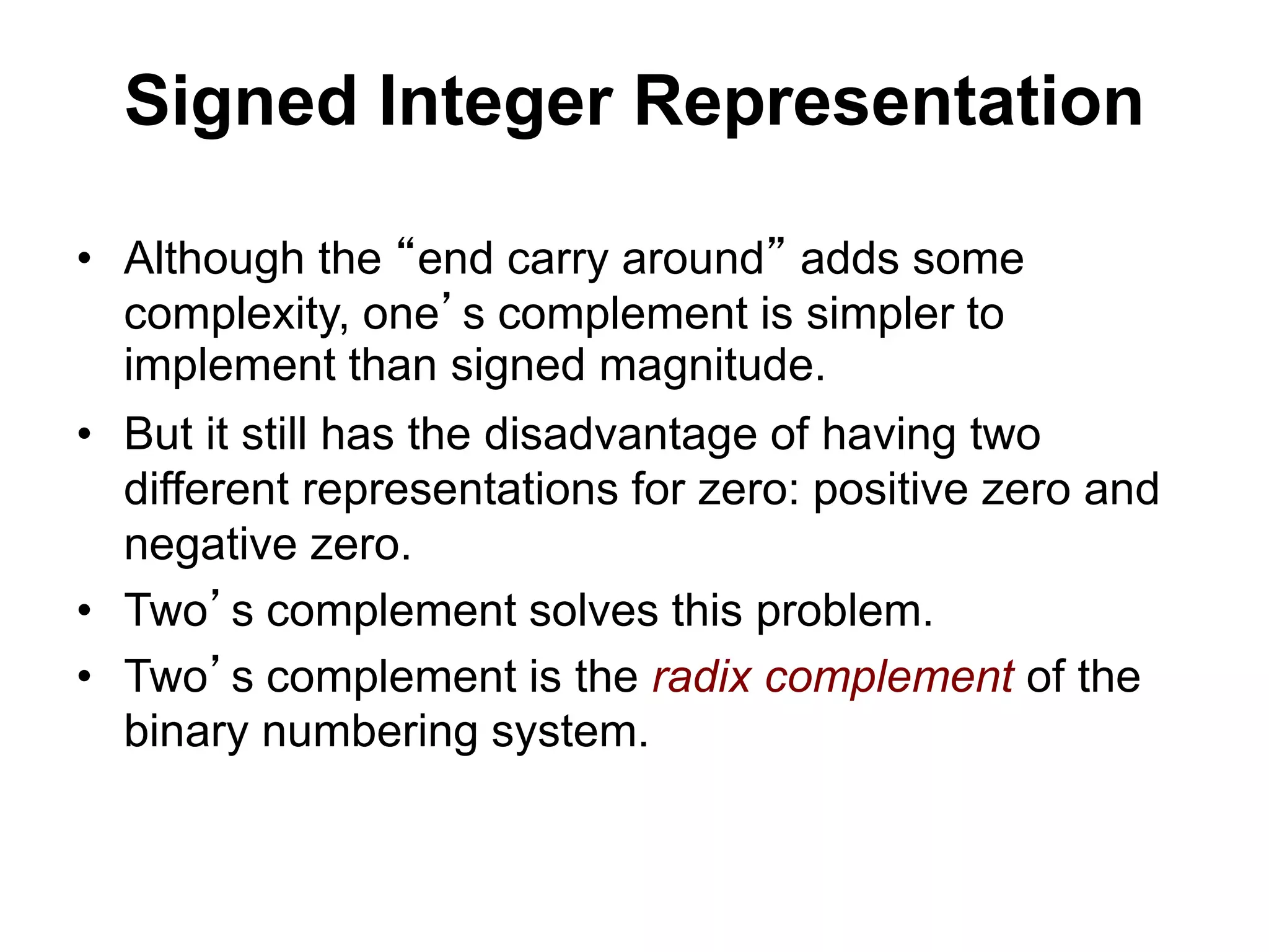 Signed Integer Representation 
• Although the “end carry around” adds some 
complexity, one’s complement is simpler to 
implement than signed magnitude. 
• But it still has the disadvantage of having two 
different representations for zero: positive zero and 
negative zero. 
• Two’s complement solves this problem. 
• Two’s complement is the radix complement of the 
binary numbering system. 
 
