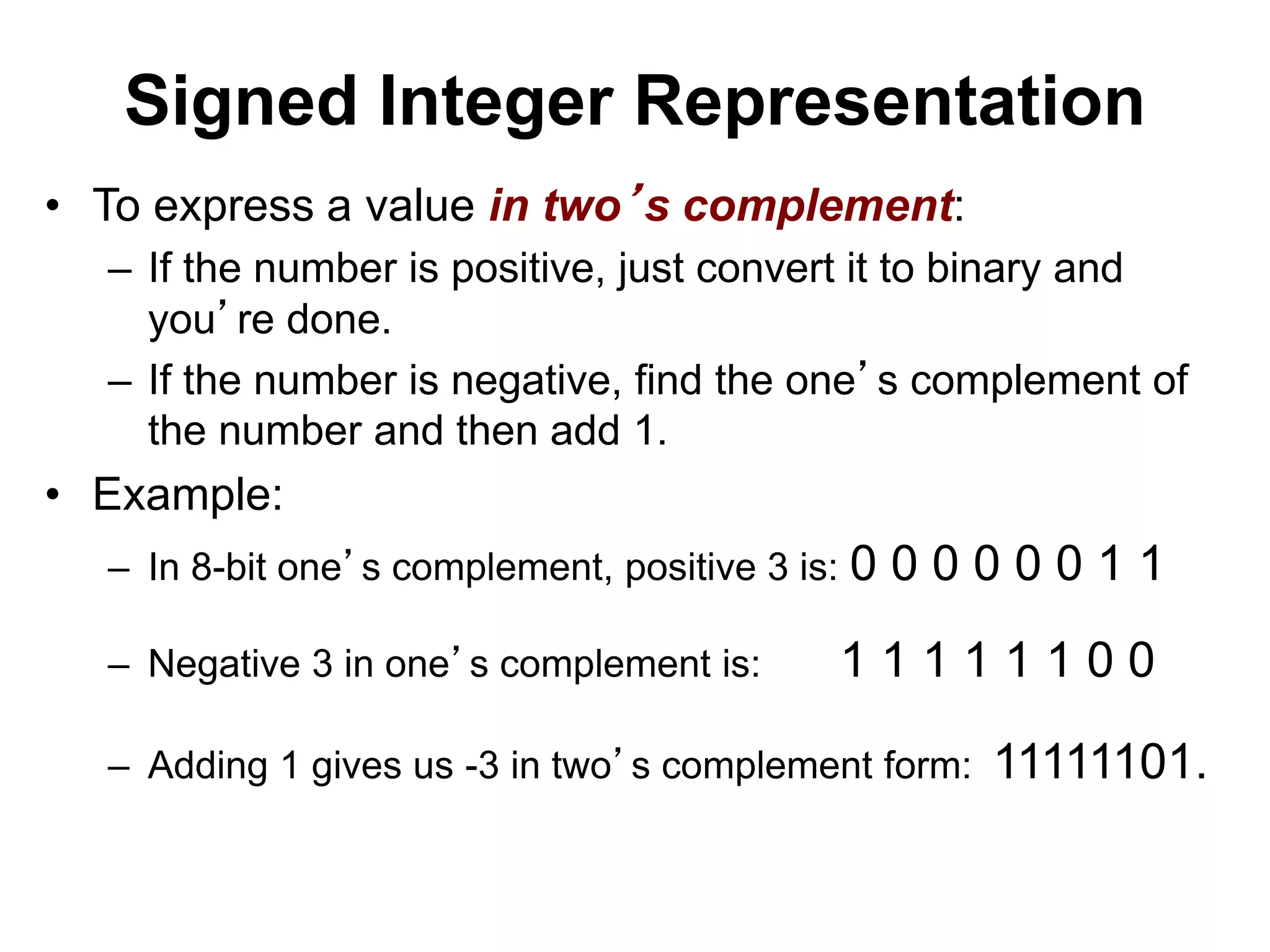 Signed Integer Representation 
• To express a value in two’s complement: 
– If the number is positive, just convert it to binary and 
you’re done. 
– If the number is negative, find the one’s complement of 
the number and then add 1. 
• Example: 
– In 8-bit one’s complement, positive 3 is: 0 0 0 0 0 0 1 1 
– Negative 3 in one’s complement is: 1 1 1 1 1 1 0 0 
– Adding 1 gives us -3 in two’s complement form: 11111101. 
 