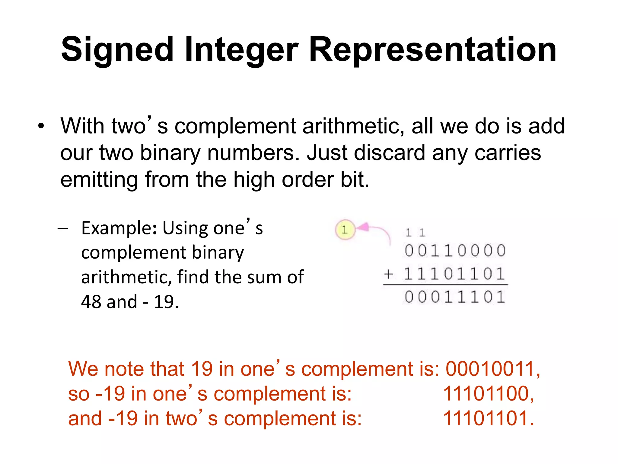 Signed Integer Representation 
• With two’s complement arithmetic, all we do is add 
our two binary numbers. Just discard any carries 
emitting from the high order bit. 
– Example: Using one’s 
complement binary 
arithmetic, find the sum of 
48 and - 19. 
We note that 19 in one’s complement is: 00010011, 
so -19 in one’s complement is: 11101100, 
and -19 in two’s complement is: 11101101. 
 