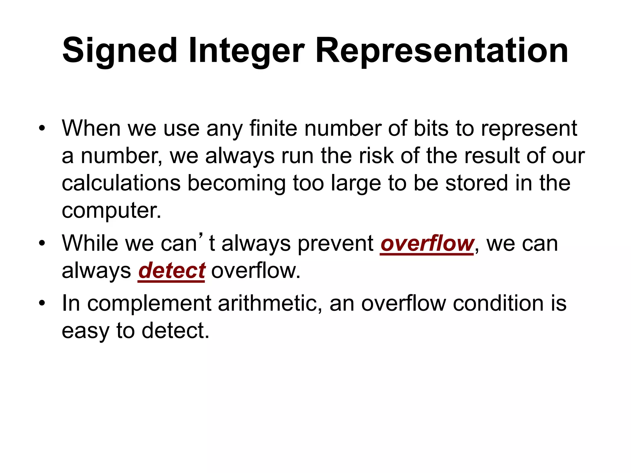 Signed Integer Representation 
• When we use any finite number of bits to represent 
a number, we always run the risk of the result of our 
calculations becoming too large to be stored in the 
computer. 
• While we can’t always prevent overflow, we can 
always detect overflow. 
• In complement arithmetic, an overflow condition is 
easy to detect. 
 