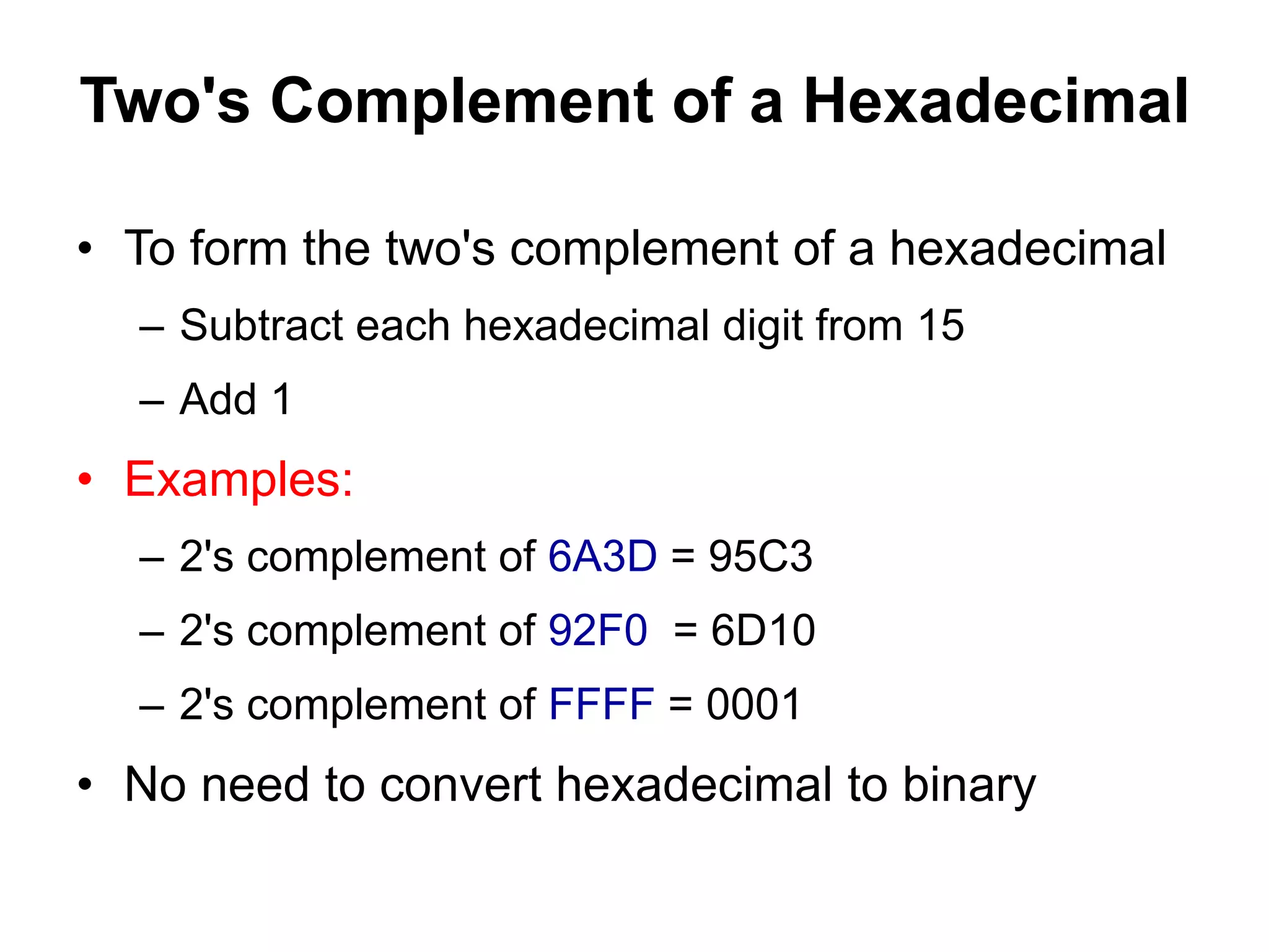 Two's Complement of a Hexadecimal 
• To form the two's complement of a hexadecimal 
– Subtract each hexadecimal digit from 15 
– Add 1 
• Examples: 
– 2's complement of 6A3D = 95C3 
– 2's complement of 92F0 = 6D10 
– 2's complement of FFFF = 0001 
• No need to convert hexadecimal to binary 
 