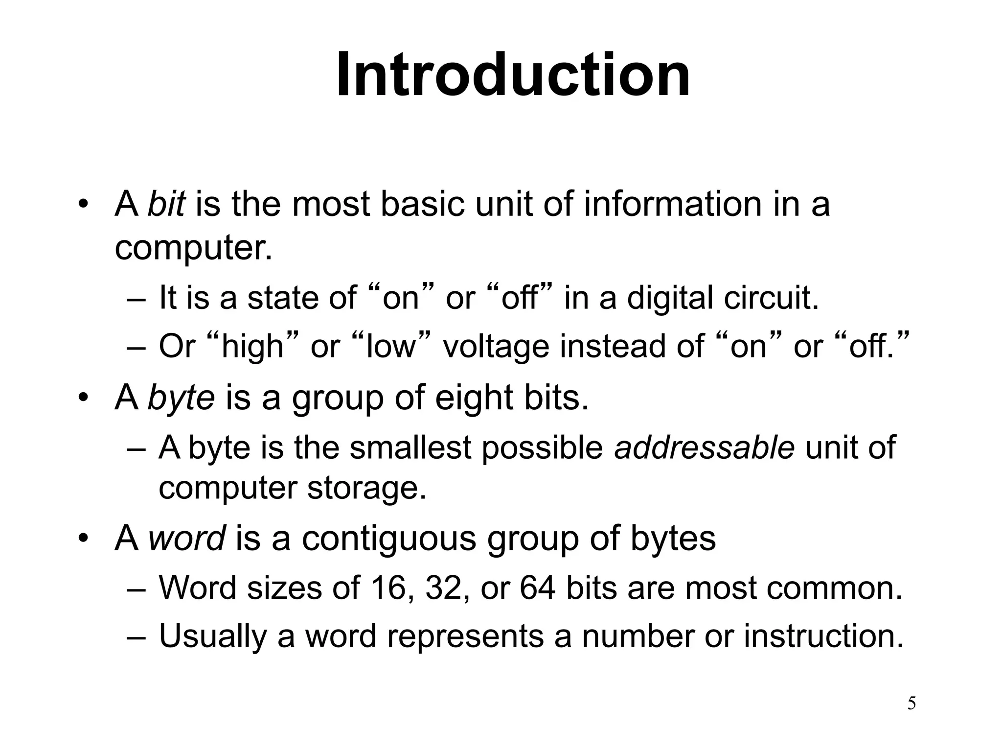 5 
Introduction 
• A bit is the most basic unit of information in a 
computer. 
– It is a state of “on” or “off” in a digital circuit. 
– Or “high” or “low” voltage instead of “on” or “off.” 
• A byte is a group of eight bits. 
– A byte is the smallest possible addressable unit of 
computer storage. 
• A word is a contiguous group of bytes 
– Word sizes of 16, 32, or 64 bits are most common. 
– Usually a word represents a number or instruction. 
 