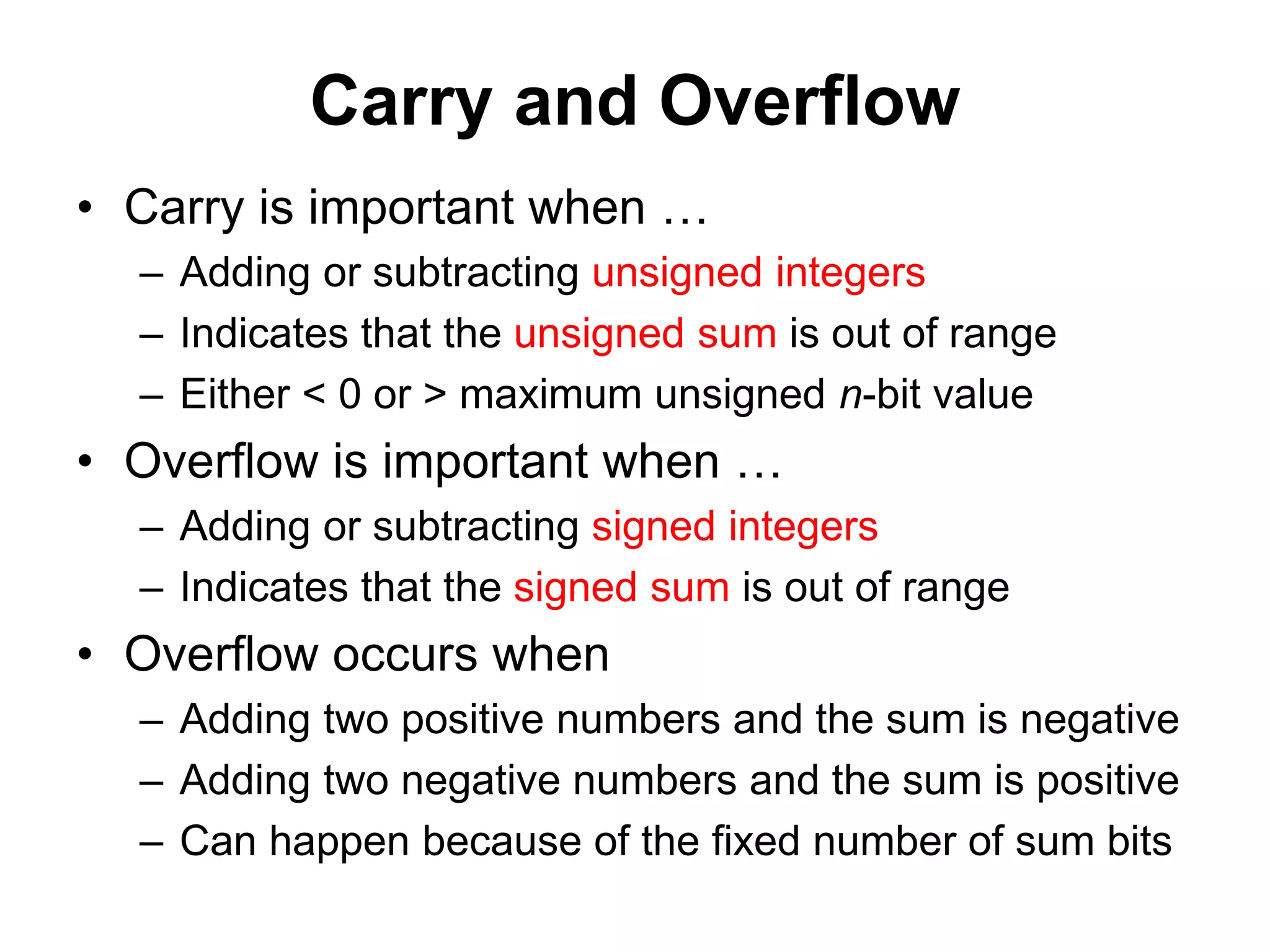 Carry and Overflow 
• Carry is important when … 
– Adding or subtracting unsigned integers 
– Indicates that the unsigned sum is out of range 
– Either < 0 or > maximum unsigned n-bit value 
• Overflow is important when … 
– Adding or subtracting signed integers 
– Indicates that the signed sum is out of range 
• Overflow occurs when 
– Adding two positive numbers and the sum is negative 
– Adding two negative numbers and the sum is positive 
– Can happen because of the fixed number of sum bits 
 