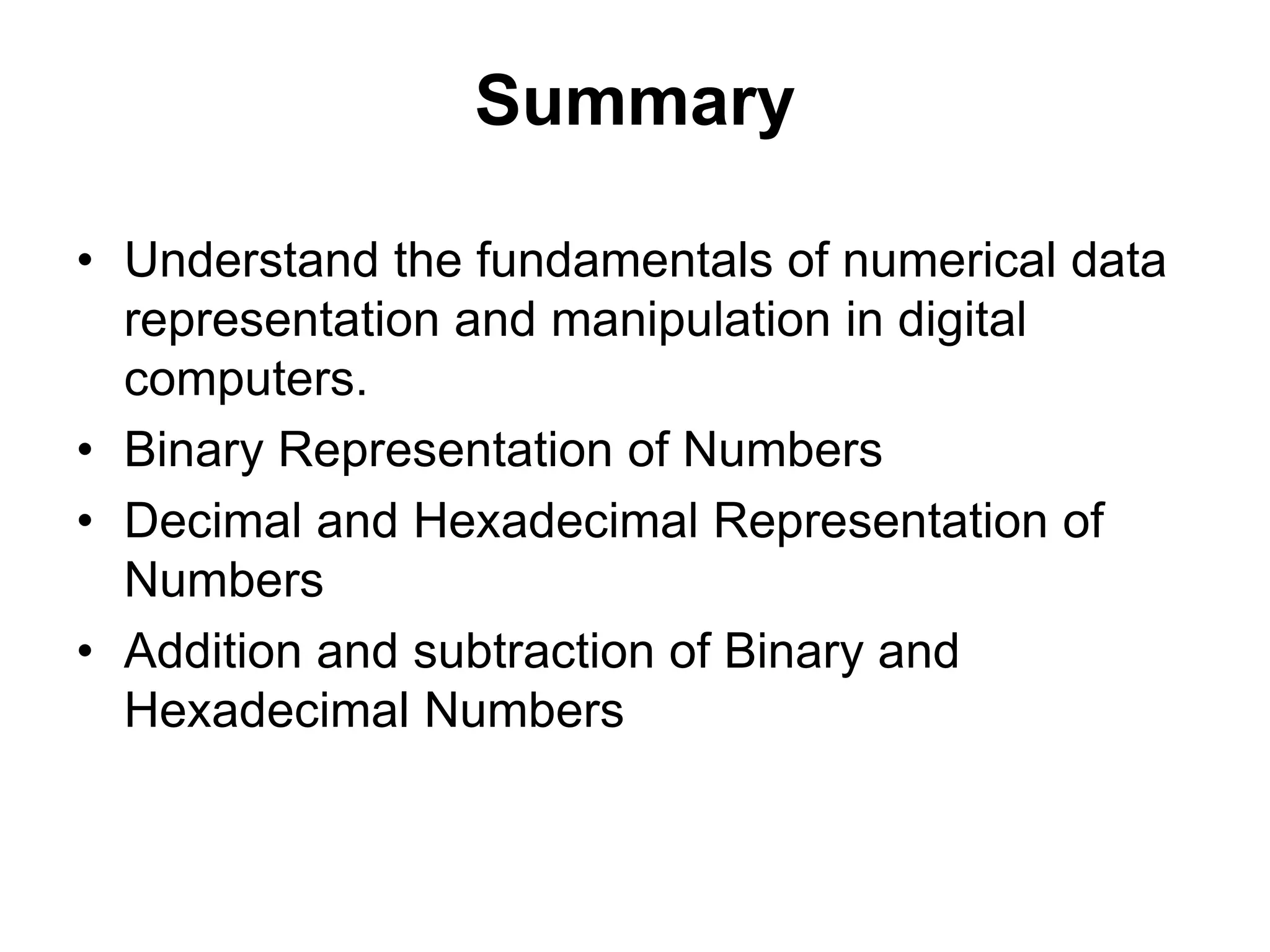 Summary 
• Understand the fundamentals of numerical data 
representation and manipulation in digital 
computers. 
• Binary Representation of Numbers 
• Decimal and Hexadecimal Representation of 
Numbers 
• Addition and subtraction of Binary and 
Hexadecimal Numbers 
 