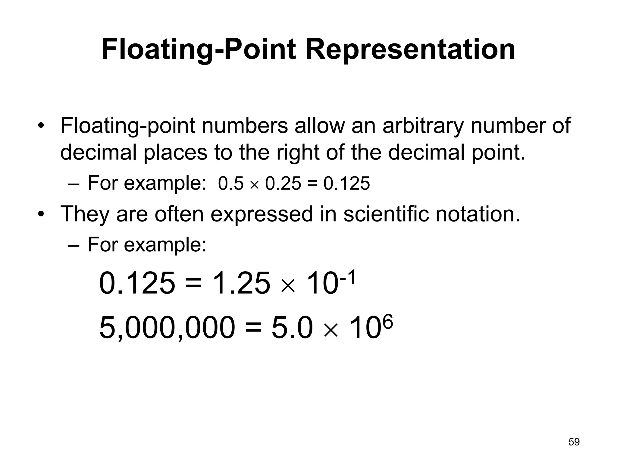 Floating-Point Representation 
• Floating-point numbers allow an arbitrary number of 
decimal places to the right of the decimal point. 
– For example: 0.5  0.25 = 0.125 
• They are often expressed in scientific notation. 
– For example: 
0.125 = 1.25  10-1 
5,000,000 = 5.0  106 
59 
 