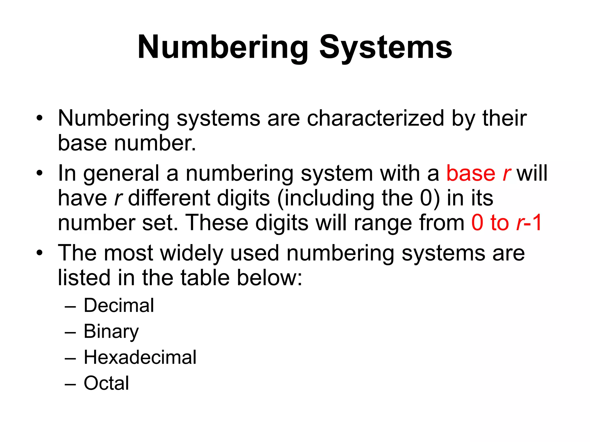 Numbering Systems 
• Numbering systems are characterized by their 
base number. 
• In general a numbering system with a base r will 
have r different digits (including the 0) in its 
number set. These digits will range from 0 to r-1 
• The most widely used numbering systems are 
listed in the table below: 
– Decimal 
– Binary 
– Hexadecimal 
– Octal 
 