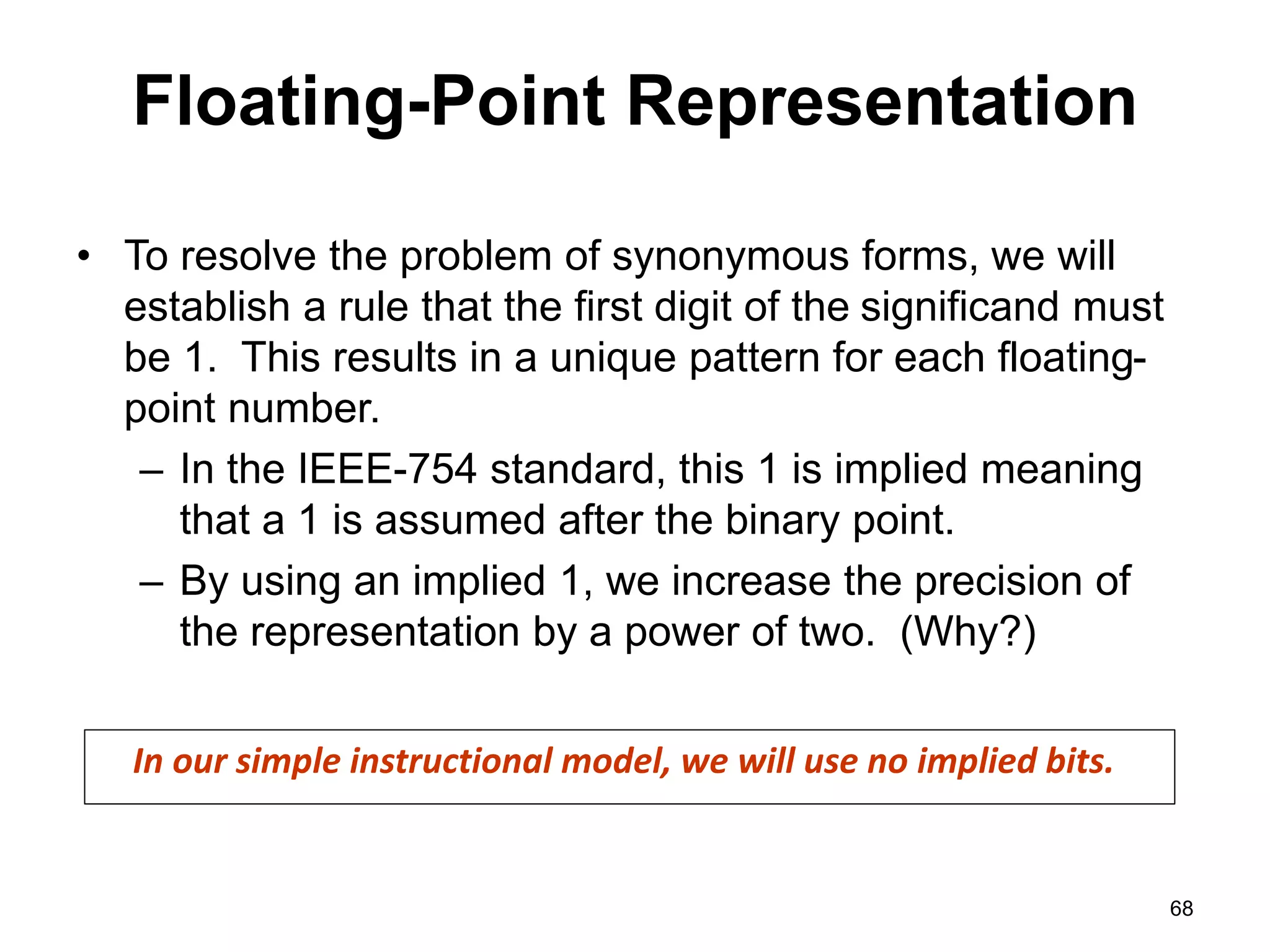 Floating-Point Representation 
• To resolve the problem of synonymous forms, we will 
establish a rule that the first digit of the significand must 
be 1. This results in a unique pattern for each floating-point 
number. 
– In the IEEE-754 standard, this 1 is implied meaning 
that a 1 is assumed after the binary point. 
– By using an implied 1, we increase the precision of 
the representation by a power of two. (Why?) 
68 
In our simple instructional model, we will use no implied bits. 
 