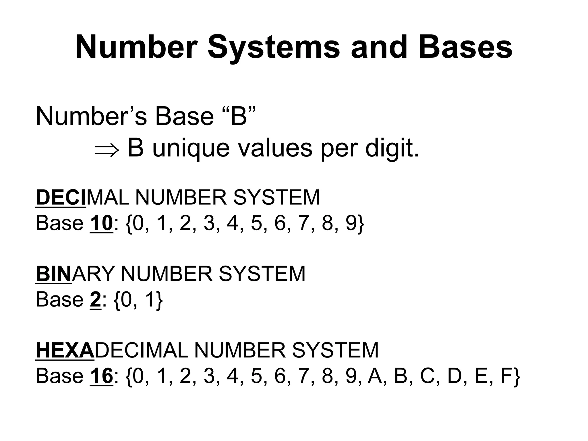 Number Systems and Bases 
Number’s Base “B” 
 B unique values per digit. 
DECIMAL NUMBER SYSTEM 
Base 10: {0, 1, 2, 3, 4, 5, 6, 7, 8, 9} 
BINARY NUMBER SYSTEM 
Base 2: {0, 1} 
HEXADECIMAL NUMBER SYSTEM 
Base 16: {0, 1, 2, 3, 4, 5, 6, 7, 8, 9, A, B, C, D, E, F} 
 
