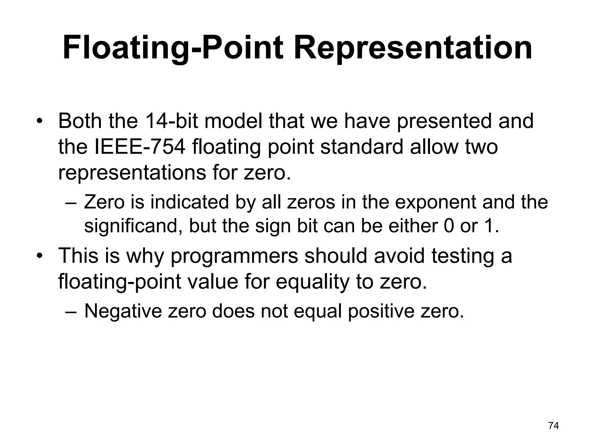 Floating-Point Representation 
• Both the 14-bit model that we have presented and 
the IEEE-754 floating point standard allow two 
representations for zero. 
– Zero is indicated by all zeros in the exponent and the 
significand, but the sign bit can be either 0 or 1. 
• This is why programmers should avoid testing a 
floating-point value for equality to zero. 
– Negative zero does not equal positive zero. 
74 
 