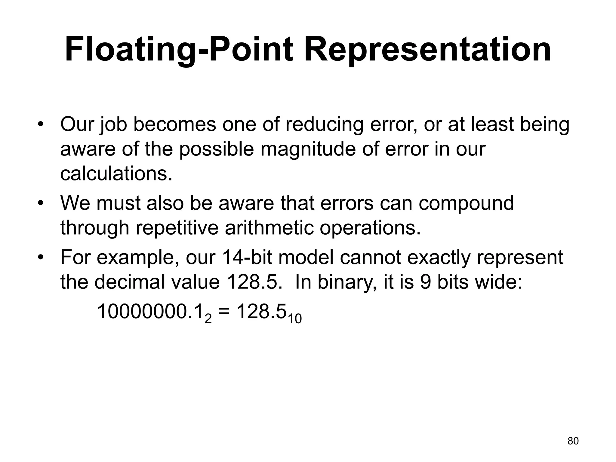 Floating-Point Representation 
• Our job becomes one of reducing error, or at least being 
aware of the possible magnitude of error in our 
calculations. 
• We must also be aware that errors can compound 
through repetitive arithmetic operations. 
• For example, our 14-bit model cannot exactly represent 
the decimal value 128.5. In binary, it is 9 bits wide: 
10000000.12 = 128.510 
80 
