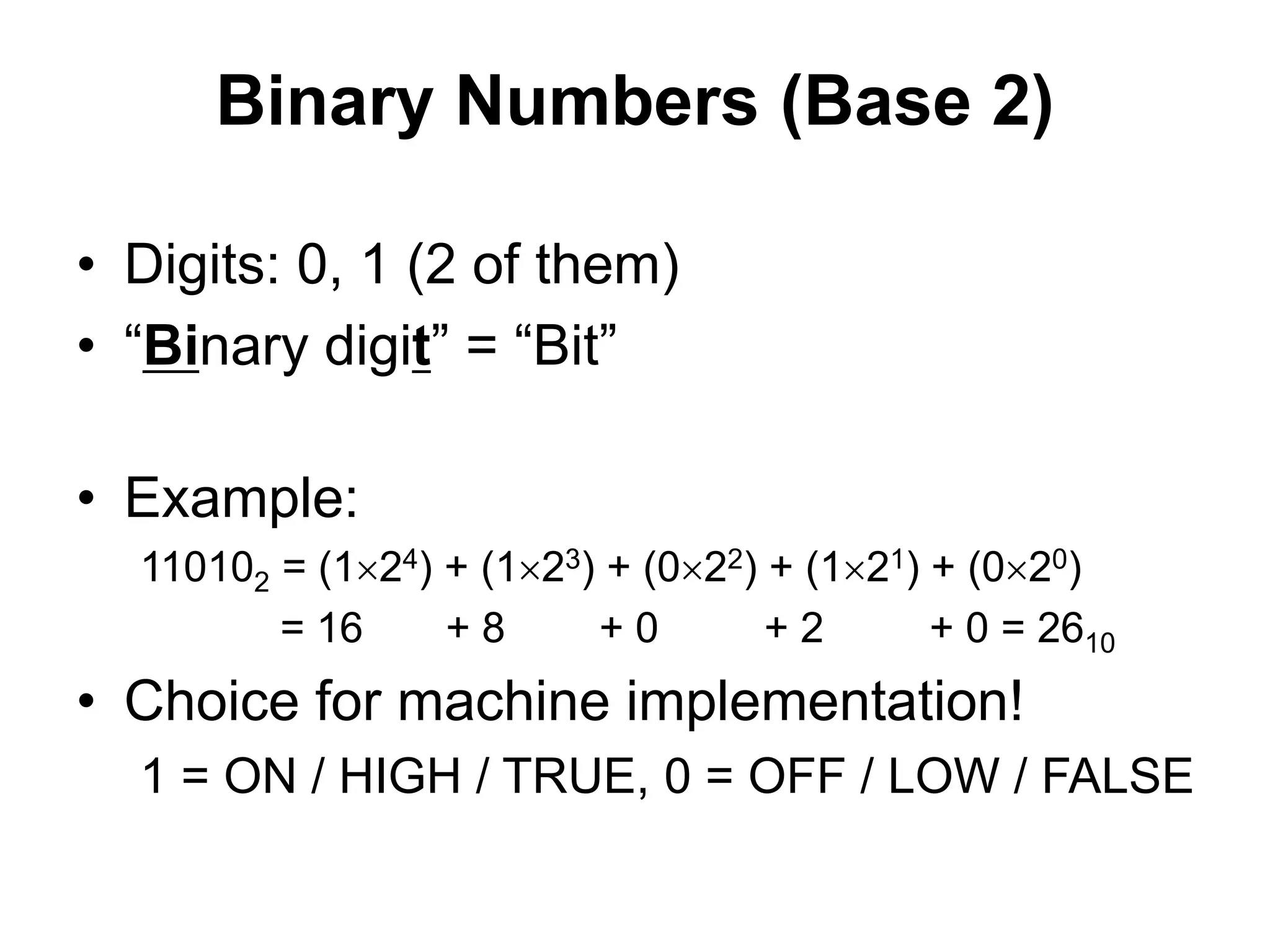 Binary Numbers (Base 2) 
• Digits: 0, 1 (2 of them) 
• “Binary digit” = “Bit” 
• Example: 
110102 = (124) + (123) + (022) + (121) + (020) 
= 16 + 8 + 0 + 2 + 0 = 2610 
• Choice for machine implementation! 
1 = ON / HIGH / TRUE, 0 = OFF / LOW / FALSE 
 