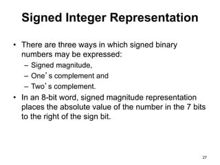 Signed Integer Representation 
• There are three ways in which signed binary 
numbers may be expressed: 
– Signed magnitude, 
– One’s complement and 
– Two’s complement. 
• In an 8-bit word, signed magnitude representation 
places the absolute value of the number in the 7 bits 
to the right of the sign bit. 
27 
 