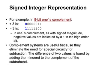 Signed Integer Representation 
• For example, in 8-bit one’s complement; 
• + 3 is: 00000011 
• - 3 is: 11111100 
– In one’s complement, as with signed magnitude, 
negative values are indicated by a 1 in the high order 
bit. 
• Complement systems are useful because they 
eliminate the need for special circuitry for 
subtraction. The difference of two values is found by 
adding the minuend to the complement of the 
subtrahend. 
 