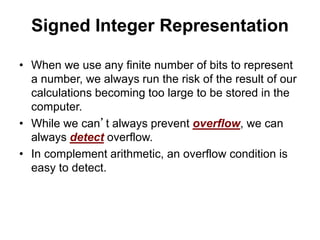 Signed Integer Representation 
• When we use any finite number of bits to represent 
a number, we always run the risk of the result of our 
calculations becoming too large to be stored in the 
computer. 
• While we can’t always prevent overflow, we can 
always detect overflow. 
• In complement arithmetic, an overflow condition is 
easy to detect. 
 