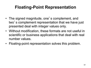 Floating-Point Representation 
• The signed magnitude, one’s complement, and 
two’s complement representation that we have just 
presented deal with integer values only. 
• Without modification, these formats are not useful in 
scientific or business applications that deal with real 
number values. 
• Floating-point representation solves this problem. 
57 
 