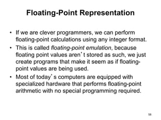 Floating-Point Representation 
• If we are clever programmers, we can perform 
floating-point calculations using any integer format. 
• This is called floating-point emulation, because 
floating point values aren’t stored as such, we just 
create programs that make it seem as if floating-point 
values are being used. 
• Most of today’s computers are equipped with 
specialized hardware that performs floating-point 
arithmetic with no special programming required. 
58 
 