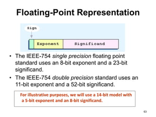 Floating-Point Representation 
• The IEEE-754 single precision floating point 
standard uses an 8-bit exponent and a 23-bit 
significand. 
• The IEEE-754 double precision standard uses an 
11-bit exponent and a 52-bit significand. 
63 
For illustrative purposes, we will use a 14-bit model with 
a 5-bit exponent and an 8-bit significand. 
 