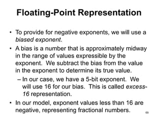 Floating-Point Representation 
• To provide for negative exponents, we will use a 
biased exponent. 
• A bias is a number that is approximately midway 
in the range of values expressible by the 
exponent. We subtract the bias from the value 
in the exponent to determine its true value. 
– In our case, we have a 5-bit exponent. We 
will use 16 for our bias. This is called excess- 
16 representation. 
• In our model, exponent values less than 16 are 
negative, representing fractional numbers. 69 
 