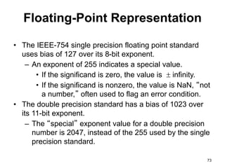 Floating-Point Representation 
• The IEEE-754 single precision floating point standard 
uses bias of 127 over its 8-bit exponent. 
– An exponent of 255 indicates a special value. 
• If the significand is zero, the value is  infinity. 
• If the significand is nonzero, the value is NaN, “not 
a number,” often used to flag an error condition. 
• The double precision standard has a bias of 1023 over 
its 11-bit exponent. 
– The “special” exponent value for a double precision 
number is 2047, instead of the 255 used by the single 
precision standard. 
73 
 