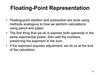 Floating-Point Representation 
• Floating-point addition and subtraction are done using 
methods analogous to how we perform calculations 
using pencil and paper. 
• The first thing that we do is express both operands in the 
same exponential power, then add the numbers, 
preserving the exponent in the sum. 
• If the exponent requires adjustment, we do so at the end 
of the calculation. 
75 
 