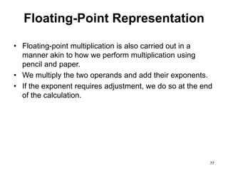 Floating-Point Representation 
• Floating-point multiplication is also carried out in a 
manner akin to how we perform multiplication using 
pencil and paper. 
• We multiply the two operands and add their exponents. 
• If the exponent requires adjustment, we do so at the end 
of the calculation. 
77 
 