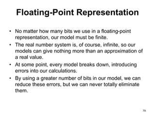 Floating-Point Representation 
• No matter how many bits we use in a floating-point 
representation, our model must be finite. 
• The real number system is, of course, infinite, so our 
models can give nothing more than an approximation of 
a real value. 
• At some point, every model breaks down, introducing 
errors into our calculations. 
• By using a greater number of bits in our model, we can 
reduce these errors, but we can never totally eliminate 
them. 
79 
 