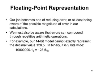 Floating-Point Representation 
• Our job becomes one of reducing error, or at least being 
aware of the possible magnitude of error in our 
calculations. 
• We must also be aware that errors can compound 
through repetitive arithmetic operations. 
• For example, our 14-bit model cannot exactly represent 
the decimal value 128.5. In binary, it is 9 bits wide: 
10000000.12 = 128.510 
80 
