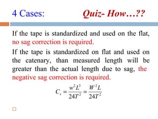 4 Cases: Quiz- How…??
If the tape is standardized and used on the flat,
no sag correction is required.
If the tape is standardized on flat and used on
the catenary, than measured length will be
greater than the actual length due to sag, the
negative sag correction is required.

2
2
2
32
2424 T
LW
T
Lw
Cs ==
 