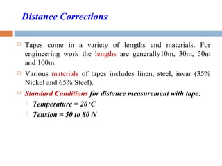 Distance Corrections
 Tapes come in a variety of lengths and materials. For
engineering work the lengths are generally10m, 30m, 50m
and 100m.
 Various materials of tapes includes linen, steel, invar (35%
Nickel and 65% Steel).
 Standard Conditions for distance measurement with tape:
 Temperature = 20 o
C
 Tension = 50 to 80 N
 