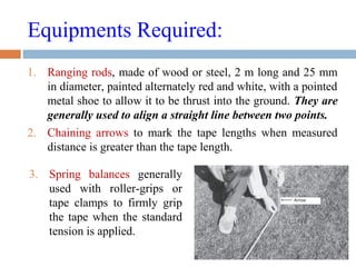 Equipments Required:
1. Ranging rods, made of wood or steel, 2 m long and 25 mm
in diameter, painted alternately red and white, with a pointed
metal shoe to allow it to be thrust into the ground. They are
generally used to align a straight line between two points.
2. Chaining arrows to mark the tape lengths when measured
distance is greater than the tape length.
3. Spring balances generally
used with roller-grips or
tape clamps to firmly grip
the tape when the standard
tension is applied.
 