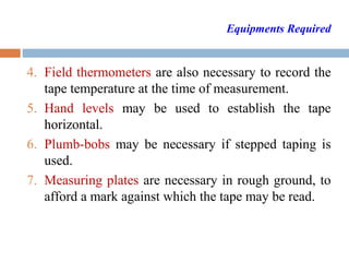 Equipments Required
4. Field thermometers are also necessary to record the
tape temperature at the time of measurement.
5. Hand levels may be used to establish the tape
horizontal.
6. Plumb-bobs may be necessary if stepped taping is
used.
7. Measuring plates are necessary in rough ground, to
afford a mark against which the tape may be read.
 