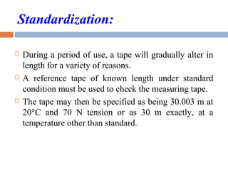Standardization:
 During a period of use, a tape will gradually alter in
length for a variety of reasons.
 A reference tape of known length under standard
condition must be used to check the measuring tape.
 The tape may then be specified as being 30.003 m at
20°C and 70 N tension or as 30 m exactly, at a
temperature other than standard.
 