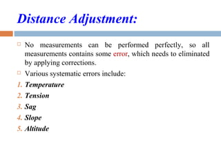 Distance Adjustment:
 No measurements can be performed perfectly, so all
measurements contains some error, which needs to eliminated
by applying corrections.
 Various systematic errors include:
1. Temperature
2. Tension
3. Sag
4. Slope
5. Altitude
 