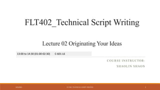 COURSE INSTRUCTOR:
SHAOLIN SHAON
FLT402_Technical Script Writing
Lecture 02 Originating Your Ideas
3/25/2021 FLT402_TECHNICAL SCRIPT WRITING 1
13:00 to 14:30 (01:00-02:30) C-601-L6
 