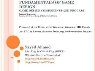 FUNDAMENTALS OF GAME
DESIGN
GAME DESIGN COMPONENTS AND PROCESS
Sayed Ahmed
BSc. Eng. in CSc. & Eng. (BUET)
MSc. in CSc. (U of Manitoba)
http://sayed.JustEtc.net
http://www.JustETC.net
Presented at the University of Winnipeg, Winnipeg, MB, Canada
Just E.T.C for Business, Education, Technology, and Entertainment Solutions
Textbook References:
Fundamentals of Game Design, 2nd
Edition, Ernest Adams
 