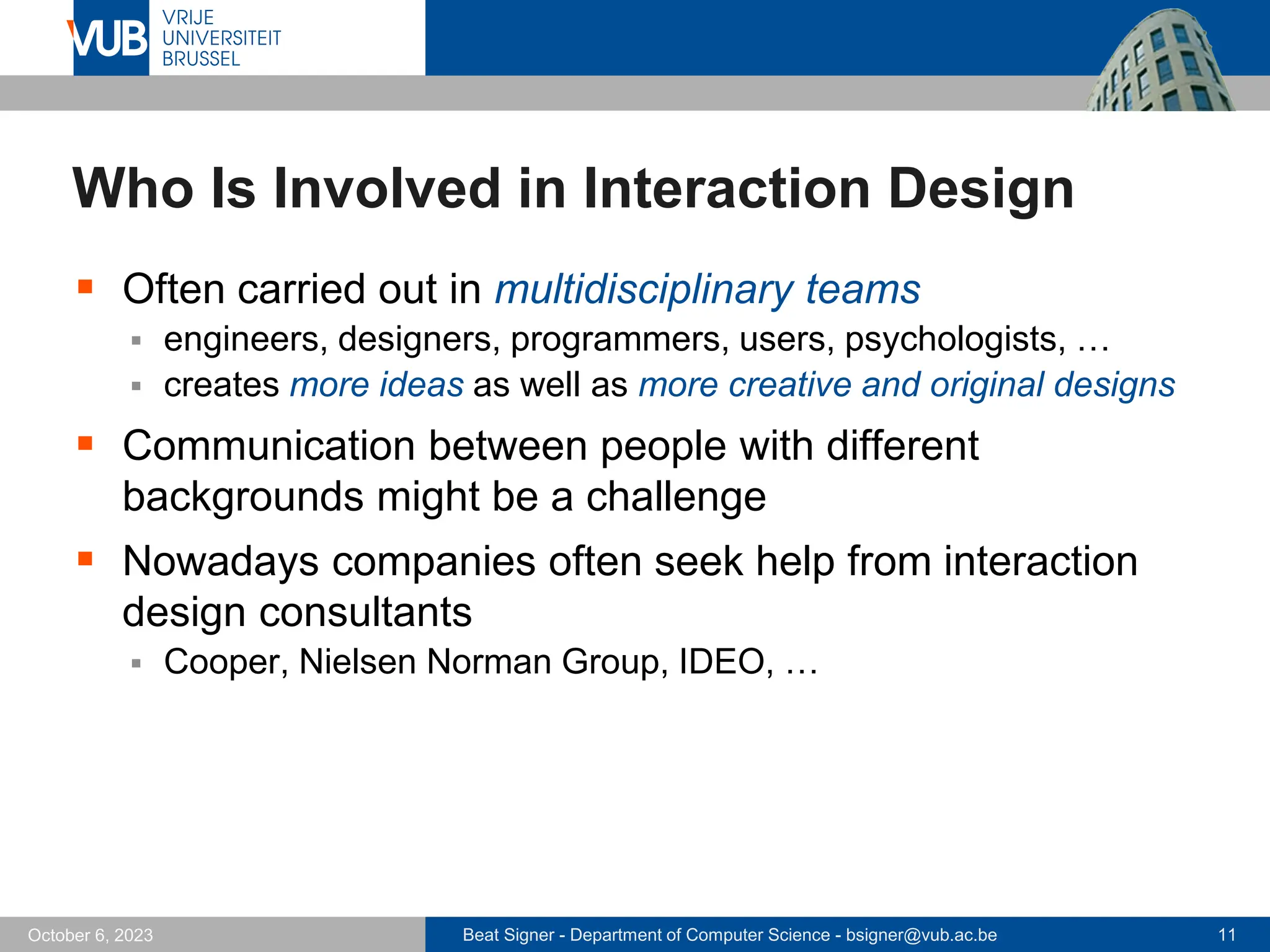 Beat Signer - Department of Computer Science - bsigner@vub.ac.be 11
October 6, 2023
Who Is Involved in Interaction Design
▪ Often carried out in multidisciplinary teams
▪ engineers, designers, programmers, users, psychologists, …
▪ creates more ideas as well as more creative and original designs
▪ Communication between people with different
backgrounds might be a challenge
▪ Nowadays companies often seek help from interaction
design consultants
▪ Cooper, Nielsen Norman Group, IDEO, …
 