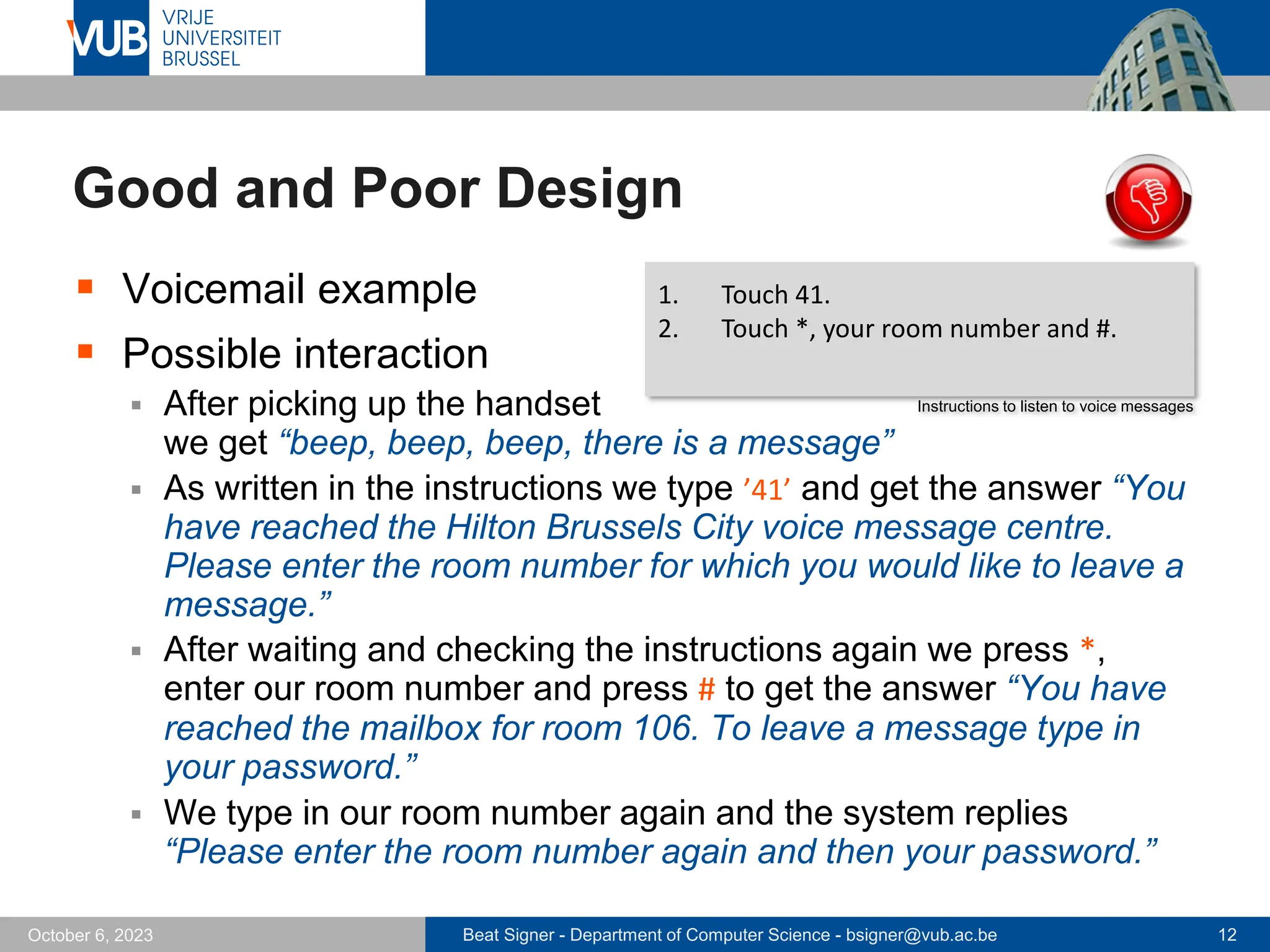 Beat Signer - Department of Computer Science - bsigner@vub.ac.be 12
October 6, 2023
Good and Poor Design
▪ Voicemail example
▪ Possible interaction
▪ After picking up the handset
we get “beep, beep, beep, there is a message”
▪ As written in the instructions we type ’41’ and get the answer “You
have reached the Hilton Brussels City voice message centre.
Please enter the room number for which you would like to leave a
message.”
▪ After waiting and checking the instructions again we press *,
enter our room number and press # to get the answer “You have
reached the mailbox for room 106. To leave a message type in
your password.”
▪ We type in our room number again and the system replies
“Please enter the room number again and then your password.”
1. Touch 41.
2. Touch *, your room number and #.
Instructions to listen to voice messages
 