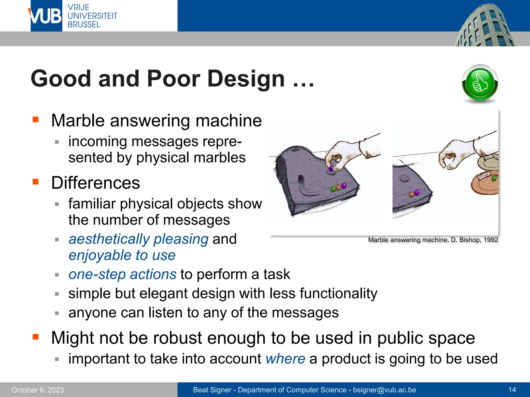 Beat Signer - Department of Computer Science - bsigner@vub.ac.be 14
October 6, 2023
Good and Poor Design …
▪ Marble answering machine
▪ incoming messages repre-
sented by physical marbles
▪ Differences
▪ familiar physical objects show
the number of messages
▪ aesthetically pleasing and
enjoyable to use
▪ one-step actions to perform a task
▪ simple but elegant design with less functionality
▪ anyone can listen to any of the messages
▪ Might not be robust enough to be used in public space
▪ important to take into account where a product is going to be used
Marble answering machine, D. Bishop, 1992
 