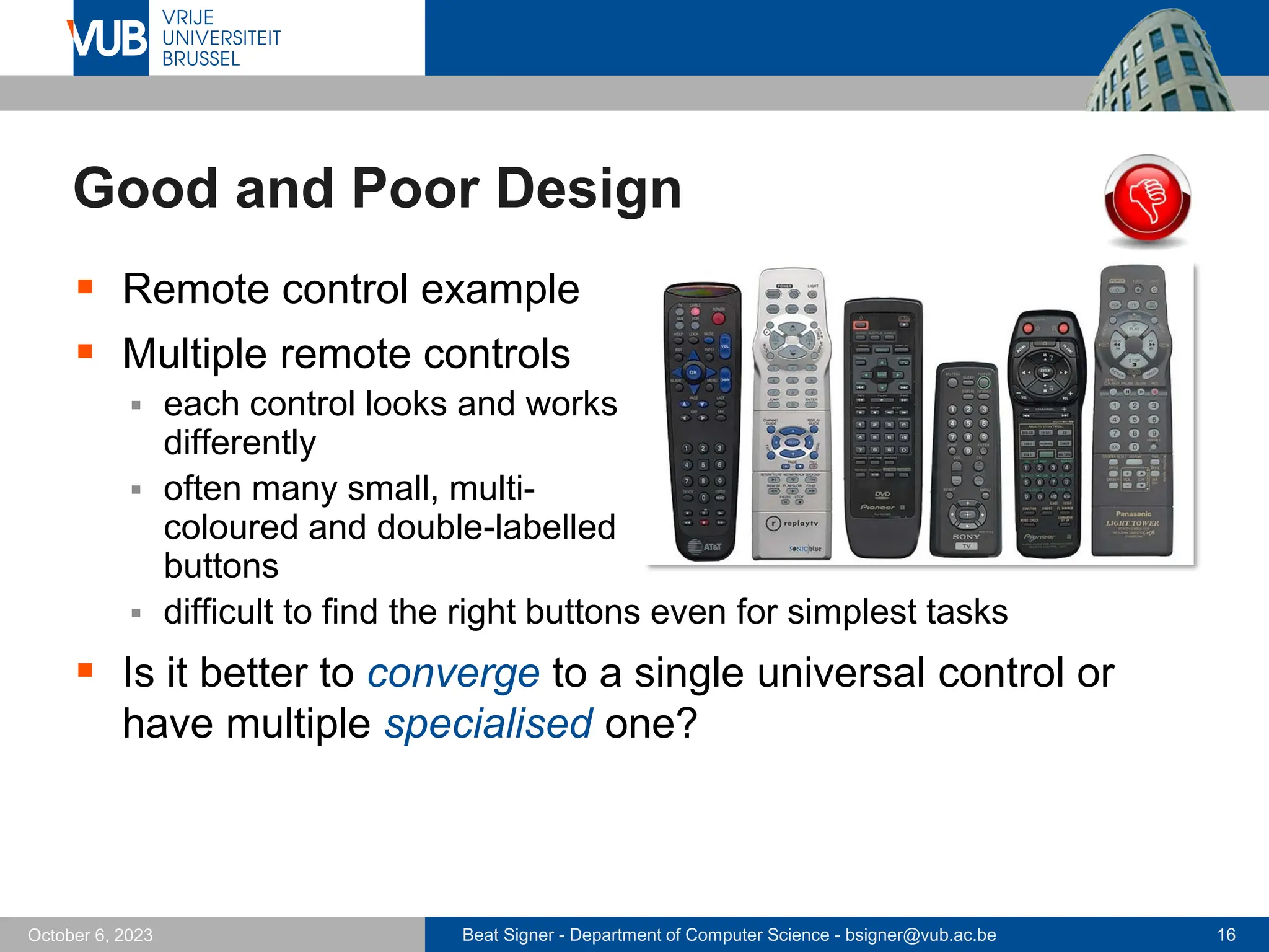 Beat Signer - Department of Computer Science - bsigner@vub.ac.be 16
October 6, 2023
Good and Poor Design
▪ Remote control example
▪ Multiple remote controls
▪ each control looks and works
differently
▪ often many small, multi-
coloured and double-labelled
buttons
▪ difficult to find the right buttons even for simplest tasks
▪ Is it better to converge to a single universal control or
have multiple specialised one?
 
