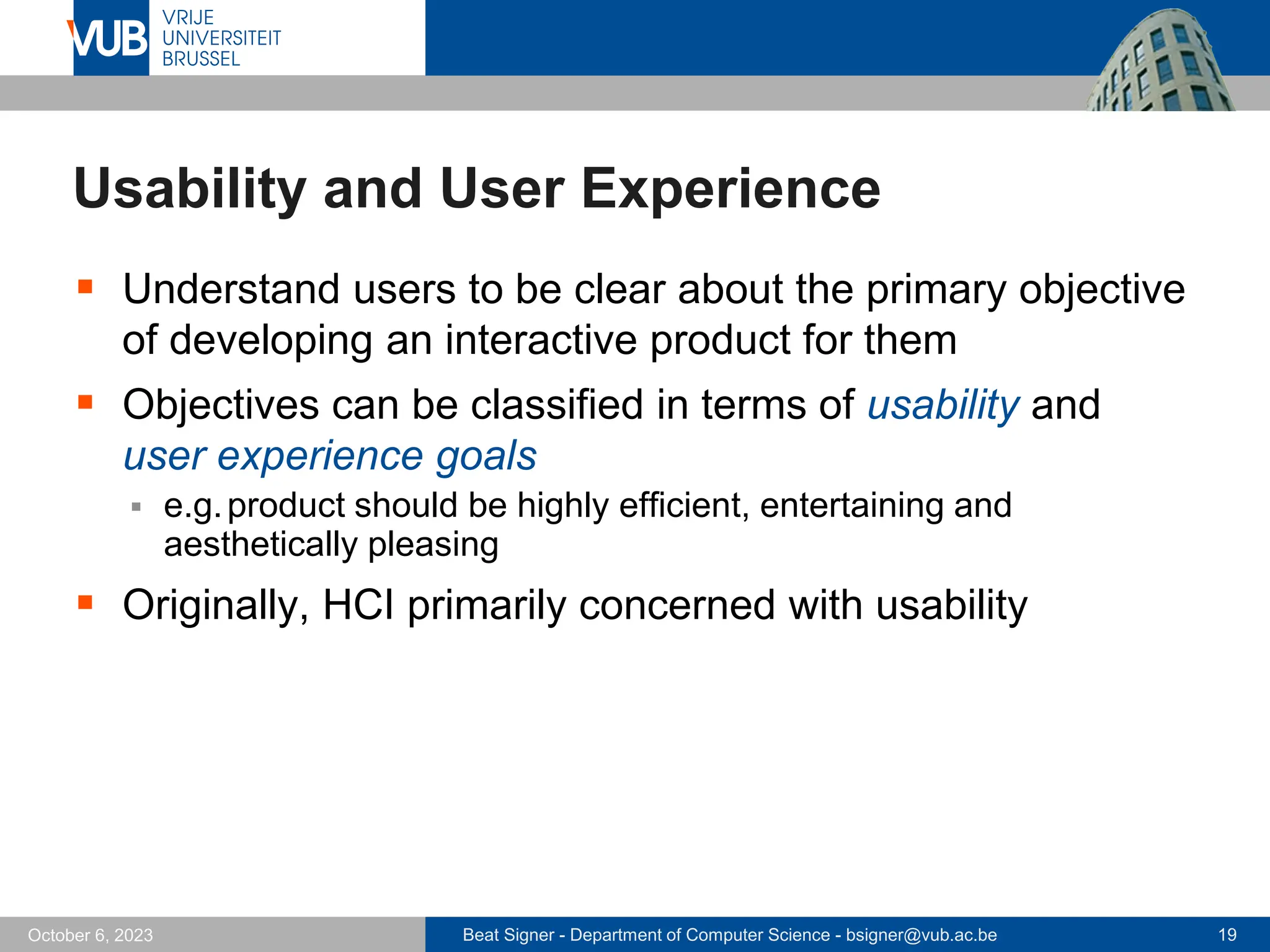 Beat Signer - Department of Computer Science - bsigner@vub.ac.be 19
October 6, 2023
Usability and User Experience
▪ Understand users to be clear about the primary objective
of developing an interactive product for them
▪ Objectives can be classified in terms of usability and
user experience goals
▪ e.g.product should be highly efficient, entertaining and
aesthetically pleasing
▪ Originally, HCI primarily concerned with usability
 