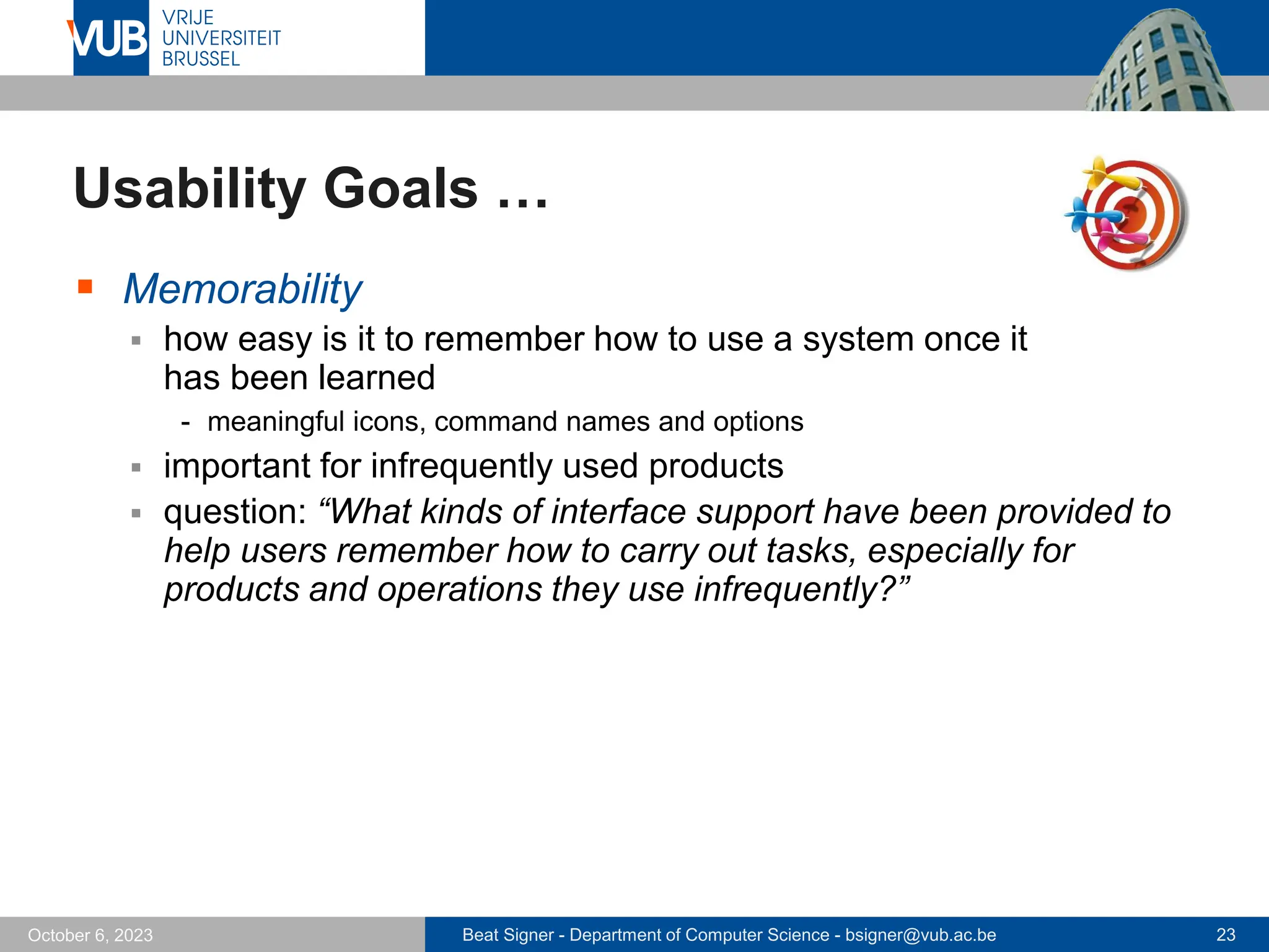 Beat Signer - Department of Computer Science - bsigner@vub.ac.be 23
October 6, 2023
Usability Goals …
▪ Memorability
▪ how easy is it to remember how to use a system once it
has been learned
- meaningful icons, command names and options
▪ important for infrequently used products
▪ question: “What kinds of interface support have been provided to
help users remember how to carry out tasks, especially for
products and operations they use infrequently?”
 