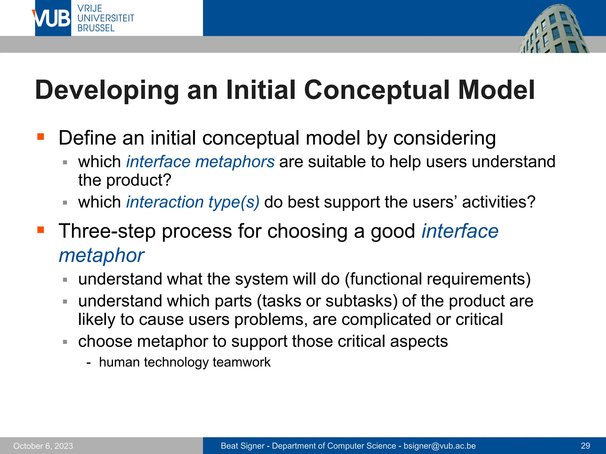 Beat Signer - Department of Computer Science - bsigner@vub.ac.be 29
October 6, 2023
Developing an Initial Conceptual Model
▪ Define an initial conceptual model by considering
▪ which interface metaphors are suitable to help users understand
the product?
▪ which interaction type(s) do best support the users’ activities?
▪ Three-step process for choosing a good interface
metaphor
▪ understand what the system will do (functional requirements)
▪ understand which parts (tasks or subtasks) of the product are
likely to cause users problems, are complicated or critical
▪ choose metaphor to support those critical aspects
- human technology teamwork
 