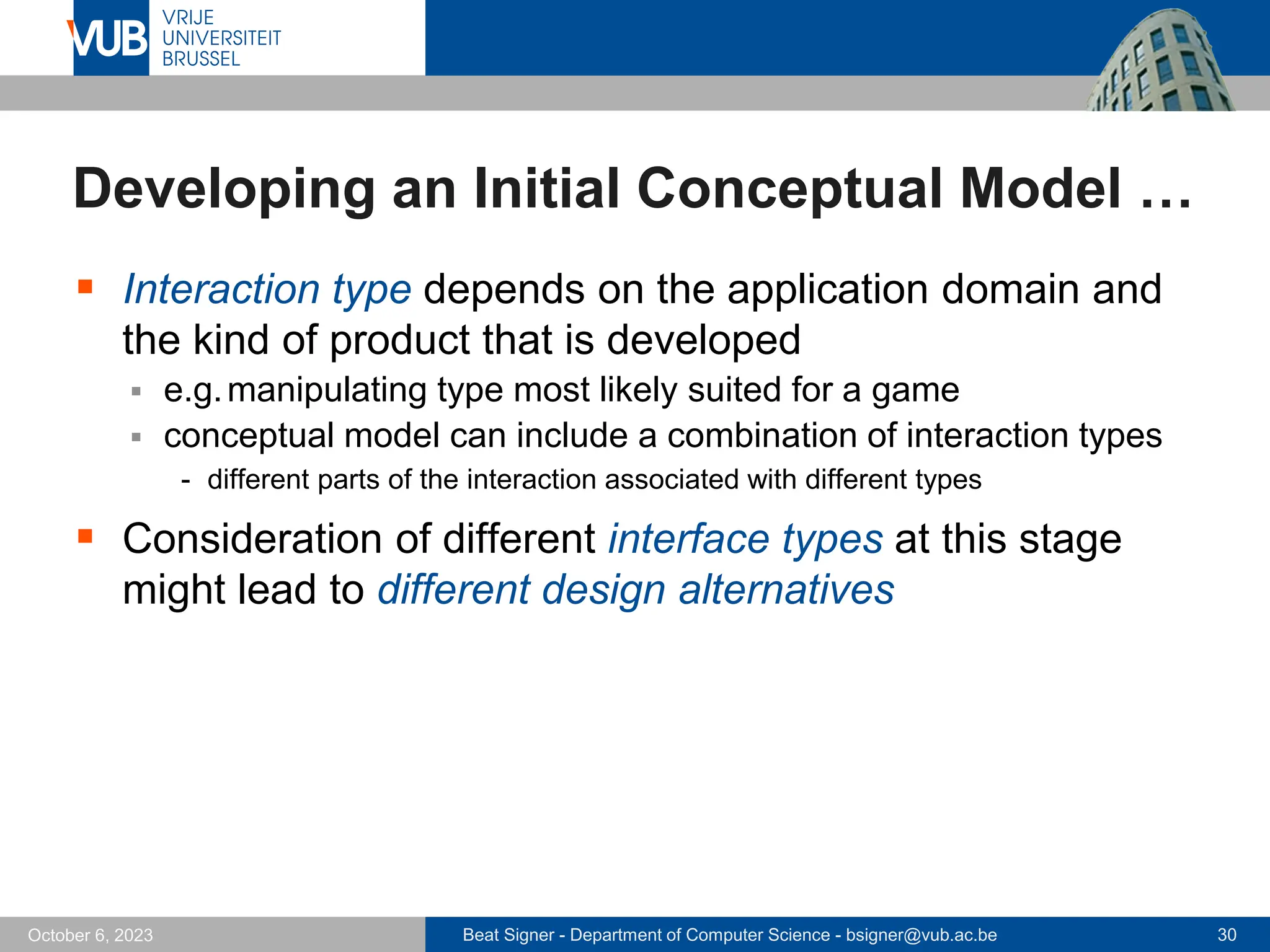 Beat Signer - Department of Computer Science - bsigner@vub.ac.be 30
October 6, 2023
Developing an Initial Conceptual Model …
▪ Interaction type depends on the application domain and
the kind of product that is developed
▪ e.g.manipulating type most likely suited for a game
▪ conceptual model can include a combination of interaction types
- different parts of the interaction associated with different types
▪ Consideration of different interface types at this stage
might lead to different design alternatives
 