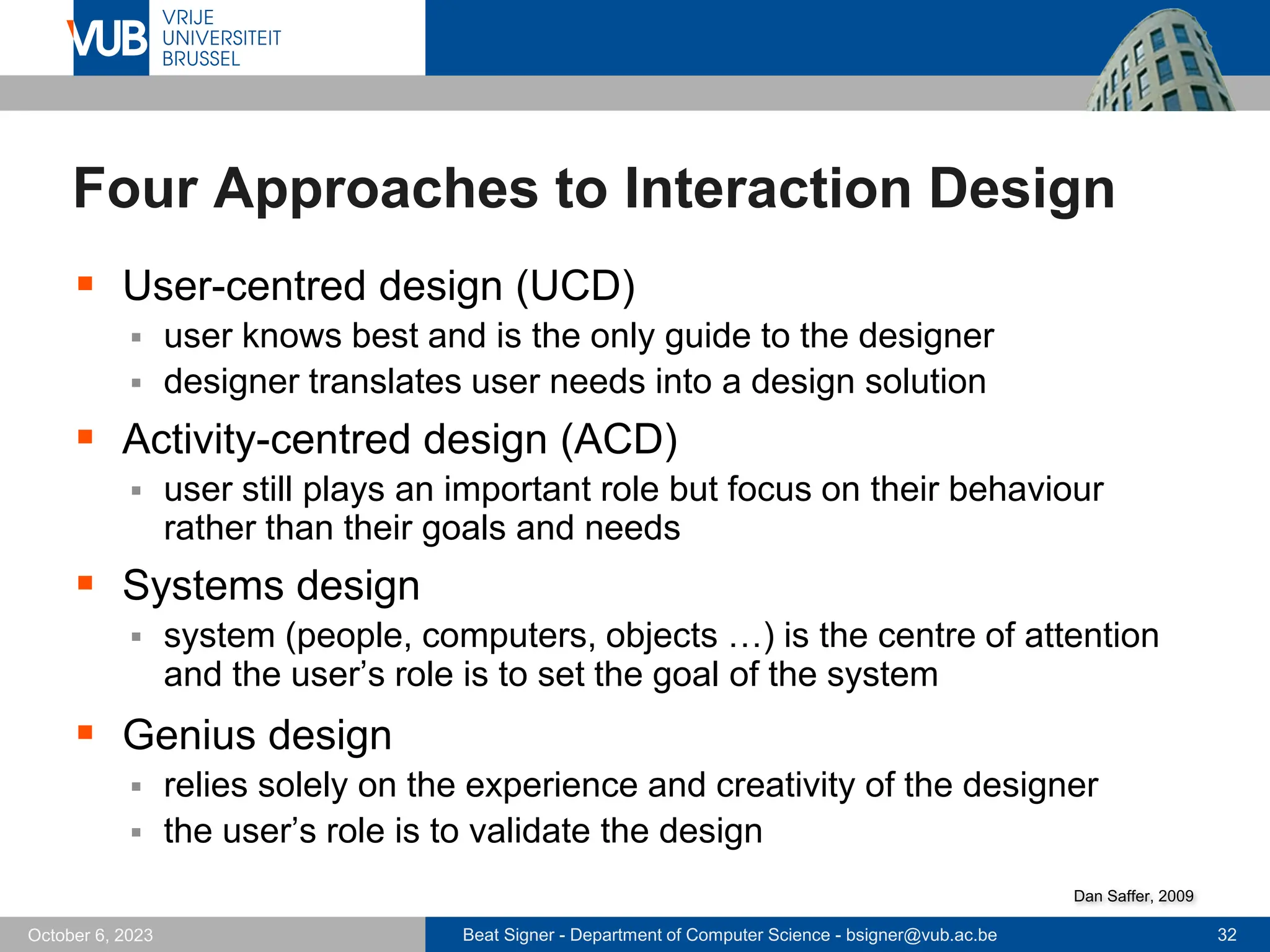 Beat Signer - Department of Computer Science - bsigner@vub.ac.be 32
October 6, 2023
Four Approaches to Interaction Design
▪ User-centred design (UCD)
▪ user knows best and is the only guide to the designer
▪ designer translates user needs into a design solution
▪ Activity-centred design (ACD)
▪ user still plays an important role but focus on their behaviour
rather than their goals and needs
▪ Systems design
▪ system (people, computers, objects …) is the centre of attention
and the user’s role is to set the goal of the system
▪ Genius design
▪ relies solely on the experience and creativity of the designer
▪ the user’s role is to validate the design
Dan Saffer, 2009
 