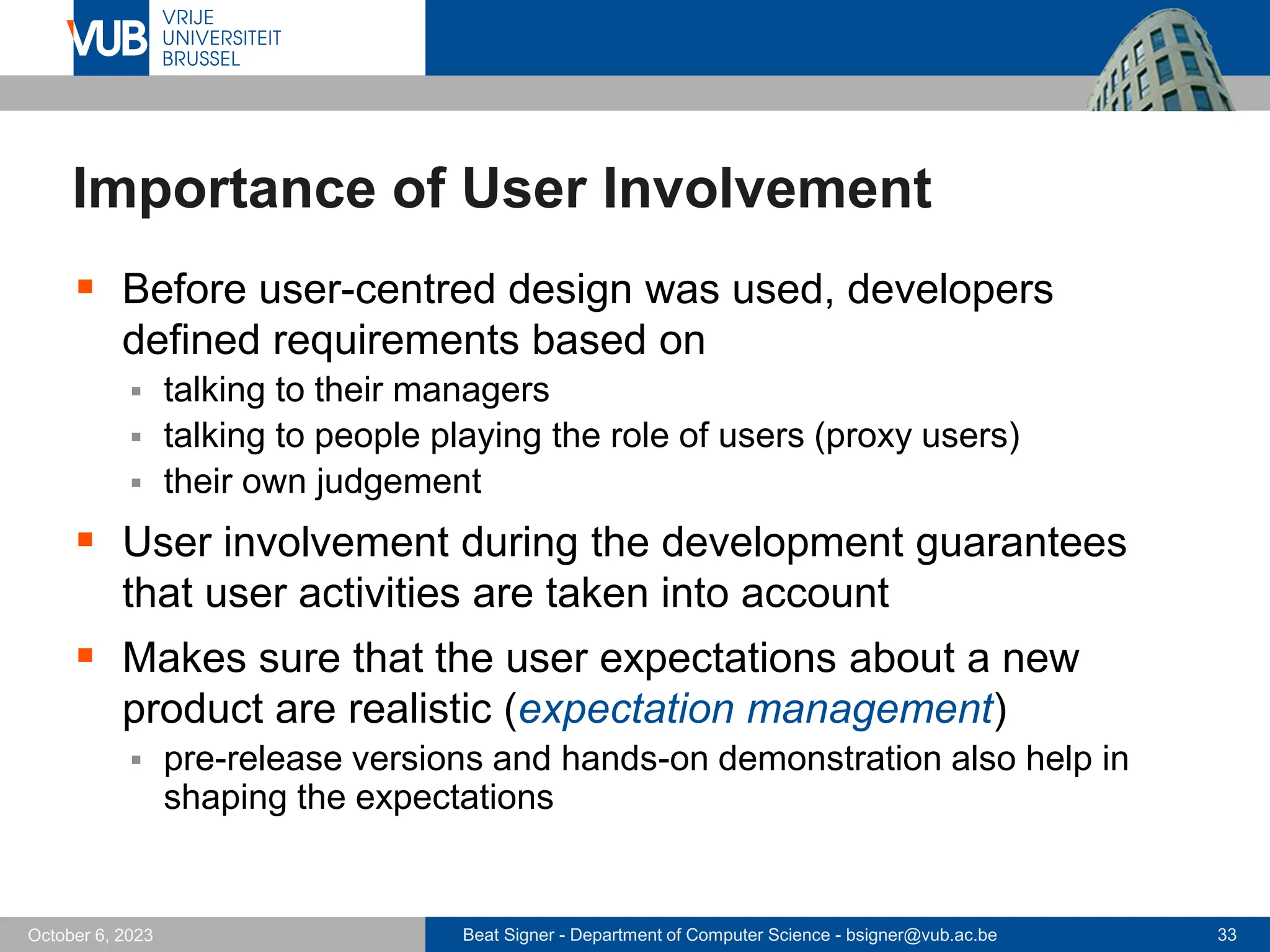 Beat Signer - Department of Computer Science - bsigner@vub.ac.be 33
October 6, 2023
Importance of User Involvement
▪ Before user-centred design was used, developers
defined requirements based on
▪ talking to their managers
▪ talking to people playing the role of users (proxy users)
▪ their own judgement
▪ User involvement during the development guarantees
that user activities are taken into account
▪ Makes sure that the user expectations about a new
product are realistic (expectation management)
▪ pre-release versions and hands-on demonstration also help in
shaping the expectations
 