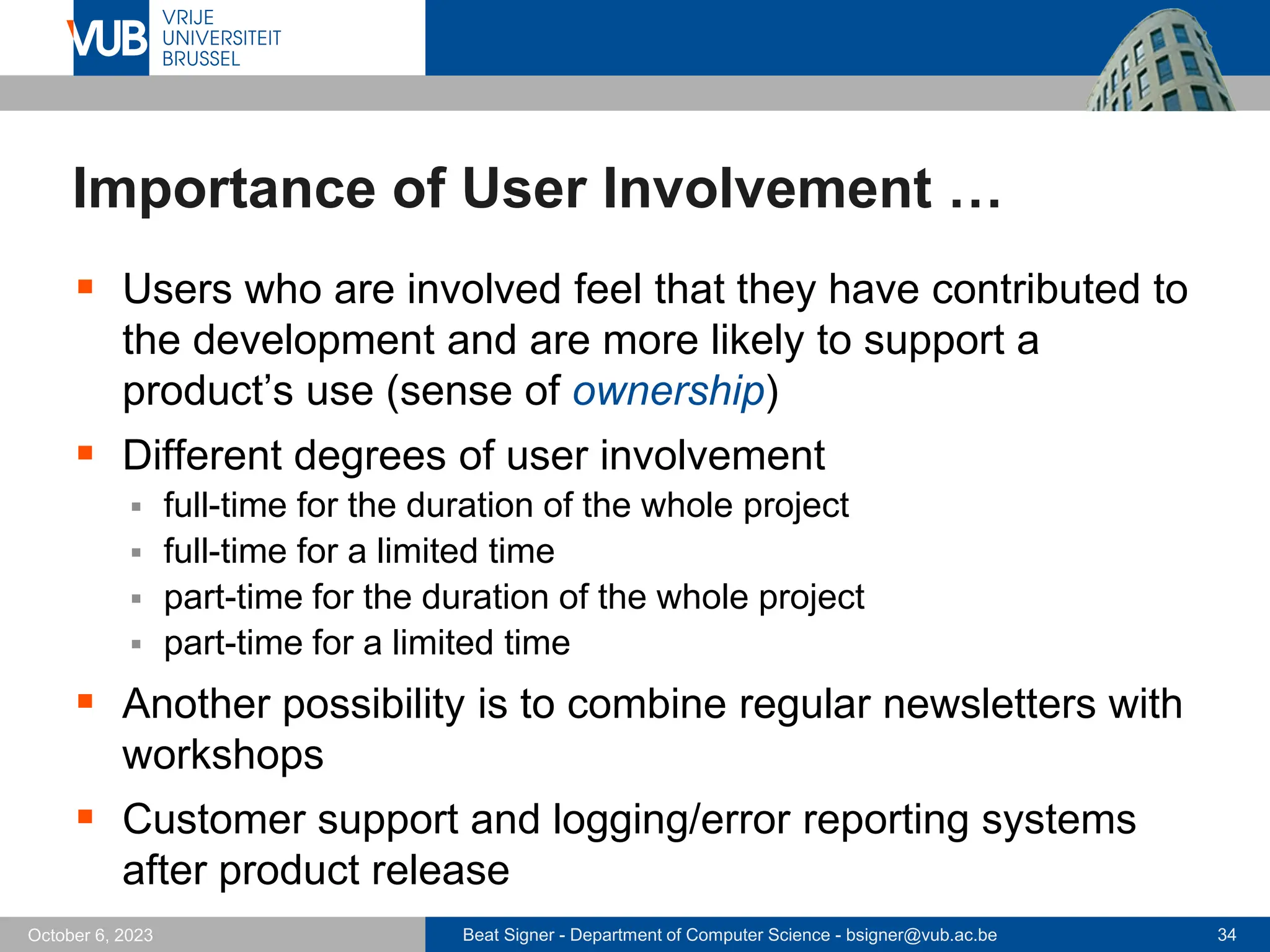 Beat Signer - Department of Computer Science - bsigner@vub.ac.be 34
October 6, 2023
Importance of User Involvement …
▪ Users who are involved feel that they have contributed to
the development and are more likely to support a
product’s use (sense of ownership)
▪ Different degrees of user involvement
▪ full-time for the duration of the whole project
▪ full-time for a limited time
▪ part-time for the duration of the whole project
▪ part-time for a limited time
▪ Another possibility is to combine regular newsletters with
workshops
▪ Customer support and logging/error reporting systems
after product release
 