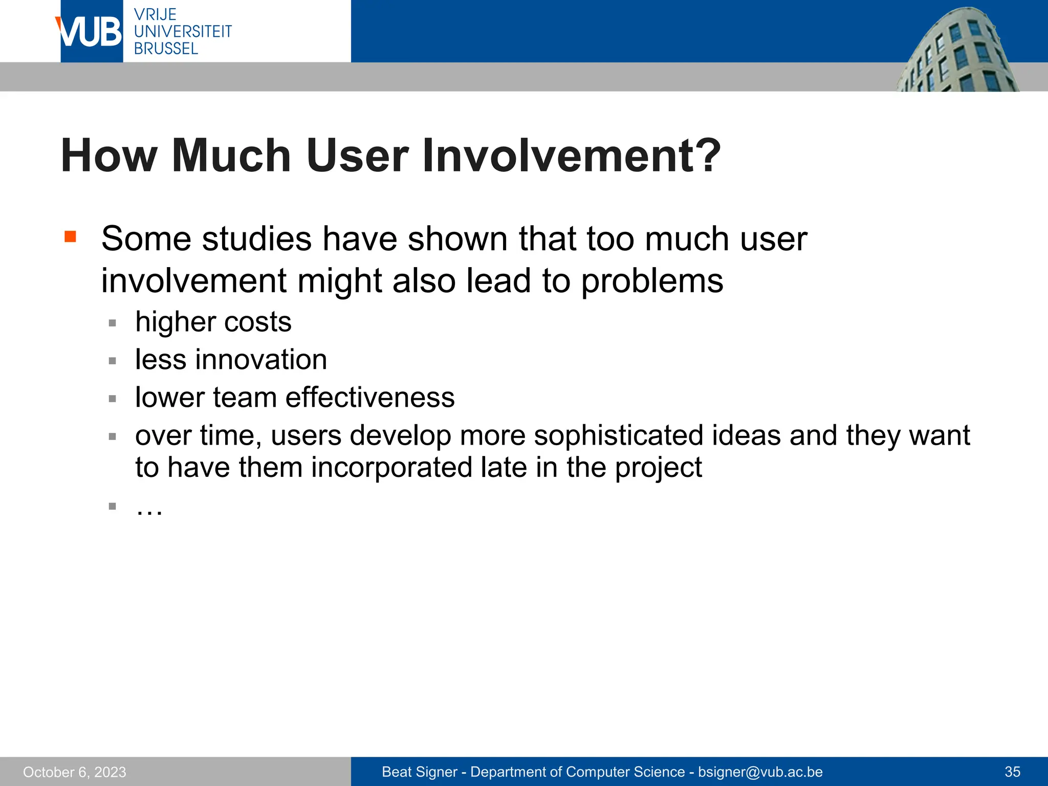 Beat Signer - Department of Computer Science - bsigner@vub.ac.be 35
October 6, 2023
How Much User Involvement?
▪ Some studies have shown that too much user
involvement might also lead to problems
▪ higher costs
▪ less innovation
▪ lower team effectiveness
▪ over time, users develop more sophisticated ideas and they want
to have them incorporated late in the project
▪ …
 